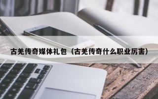 古羌传奇媒体礼包（古羌传奇什么职业厉害）