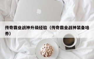 传奇霸业战神升级经验（传奇霸业战神装备培养）