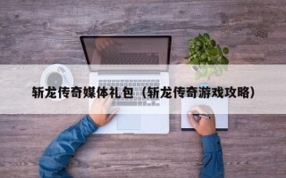 斩龙传奇媒体礼包（斩龙传奇游戏攻略）