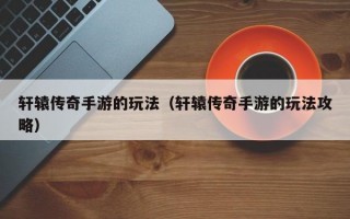 轩辕传奇手游的玩法（轩辕传奇手游的玩法攻略）